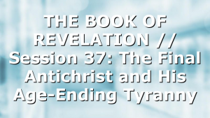 THE BOOK OF REVELATION // Session 37: The Final Antichrist and His Age-Ending Tyranny