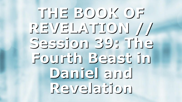 THE BOOK OF REVELATION // Session 39: The Fourth Beast in Daniel and Revelation