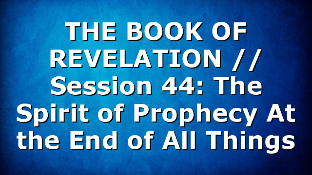 THE BOOK OF REVELATION // Session 44: The Spirit of Prophecy At the End of All Things