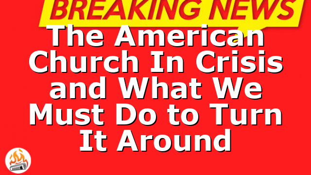 The American Church In Crisis and What We Must Do to Turn It Around