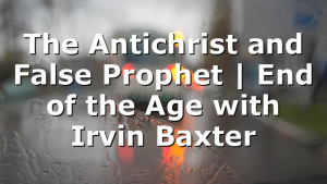 The Antichrist and False Prophet | End of the Age with Irvin Baxter