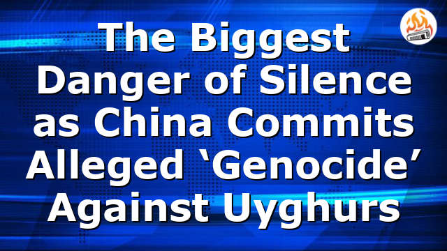 The Biggest Danger of Silence as China Commits Alleged ‘Genocide’ Against Uyghurs