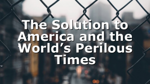 The Solution to America and the World’s Perilous Times