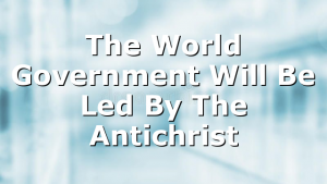 The World Government Will Be Led By The Antichrist