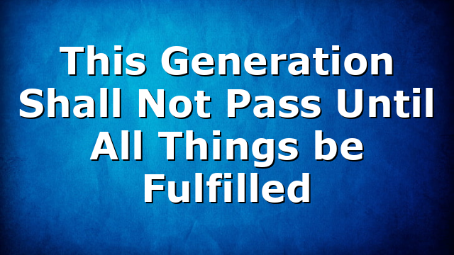 This Generation Shall Not Pass Until All Things be Fulfilled