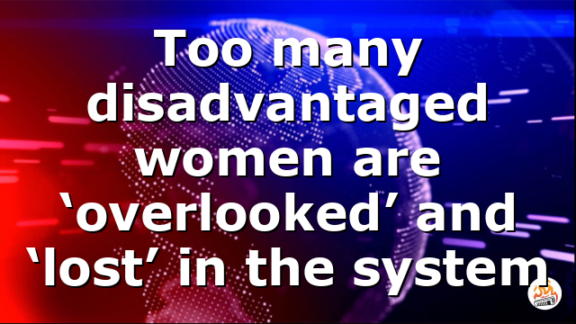 Too many disadvantaged women are ‘overlooked’ and ‘lost’ in the system