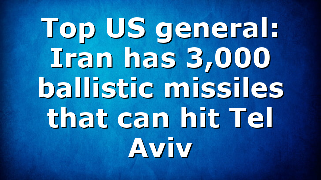 Top US general: Iran has 3,000 ballistic missiles that can hit Tel Aviv