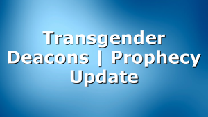Transgender Deacons | Prophecy Update
