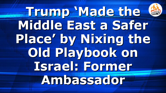Trump ‘Made the Middle East a Safer Place’ by Nixing the Old Playbook on Israel: Former Ambassador