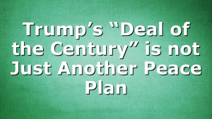 Trump’s “Deal of the Century” is not Just Another Peace Plan