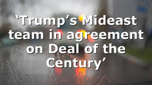 ‘Trump’s Mideast team in agreement on Deal of the Century’