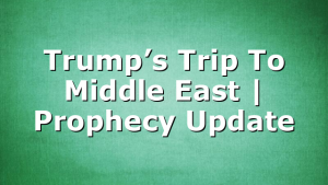 Trump’s Trip To Middle East | Prophecy Update