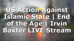 US Action Against Islamic State | End of the Age | Irvin Baxter LIVE Stream