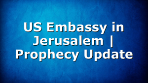US Embassy in Jerusalem | Prophecy Update