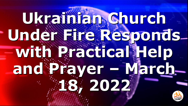 Ukrainian Church Under Fire Responds with Practical Help and Prayer – March 18, 2022