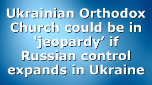 Ukrainian Orthodox Church could be in ‘jeopardy’ if Russian control expands in Ukraine