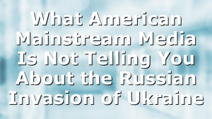 What American Mainstream Media Is Not Telling You About the Russian Invasion of Ukraine