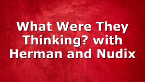 What Were They Thinking? with Herman and Nudix