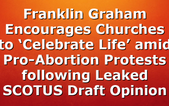 Franklin Graham Encourages Churches to ‘Celebrate Life’ amid Pro-Abortion Protests following Leaked SCOTUS Draft Opinion
