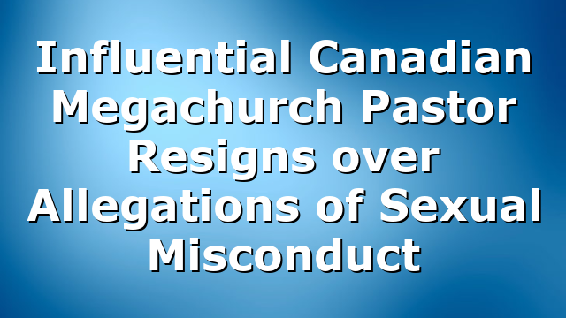 Influential Canadian Megachurch Pastor Resigns over Allegations of Sexual Misconduct