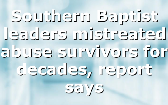 Southern Baptist leaders mistreated abuse survivors for decades, report says