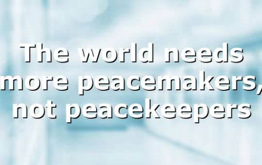 The world needs more peacemakers, not peacekeepers