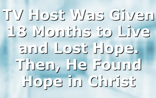 TV Host Was Given 18 Months to Live and Lost Hope. Then, He Found Hope in Christ
