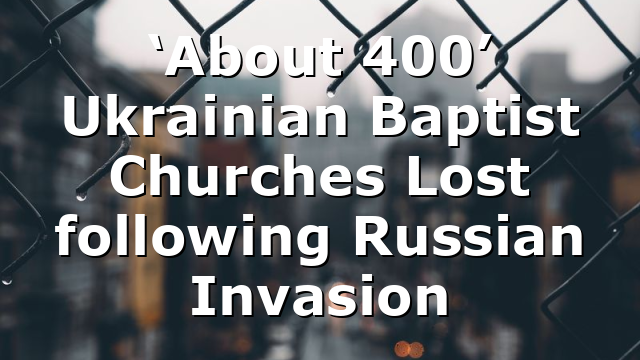 ‘About 400’ Ukrainian Baptist Churches Lost following Russian Invasion