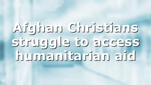 Afghan Christians struggle to access humanitarian aid