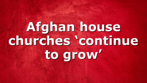 Afghan house churches ‘continue to grow’