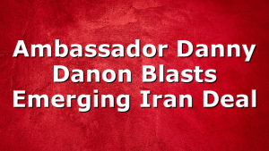Ambassador Danny Danon Blasts Emerging Iran Deal