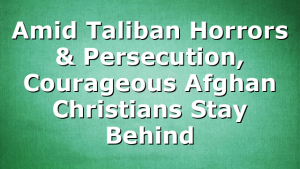 Amid Taliban Horrors & Persecution, Courageous Afghan Christians Stay Behind
