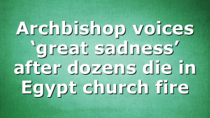 Archbishop voices ‘great sadness’ after dozens die in Egypt church fire