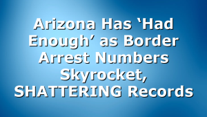 Arizona Has ‘Had Enough’ as Border Arrest Numbers Skyrocket, SHATTERING Records