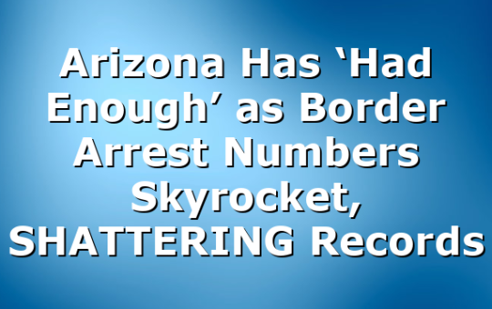Arizona Has ‘Had Enough’ as Border Arrest Numbers Skyrocket, SHATTERING Records