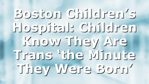 Boston Children’s Hospital: Children Know They Are Trans ‘the Minute They Were Born’