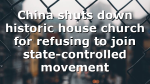 China shuts down historic house church for refusing to join state-controlled movement