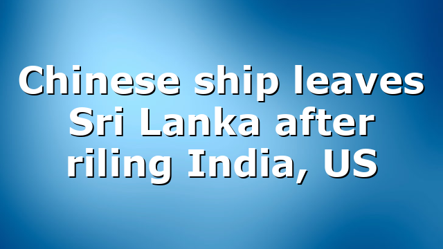 Chinese ship leaves Sri Lanka after riling India, US