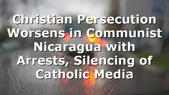 Christian Persecution Worsens in Communist Nicaragua with Arrests, Silencing of Catholic Media
