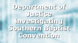 Department of Justice investigating Southern Baptist Convention
