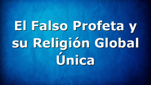El Falso Profeta y su Religión Global Única