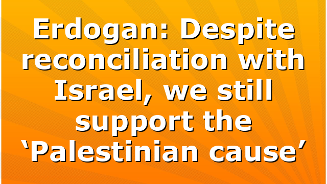 Erdogan: Despite reconciliation with Israel, we still support the ‘Palestinian cause’