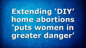 Extending ‘DIY’ home abortions ‘puts women in greater danger’