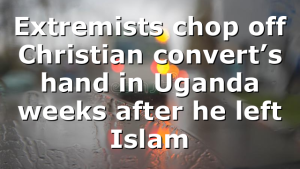Extremists chop off Christian convert’s hand in Uganda weeks after he left Islam
