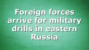 Foreign forces arrive for military drills in eastern Russia