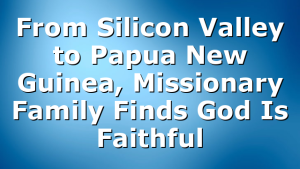 From Silicon Valley to Papua New Guinea, Missionary Family Finds God Is Faithful
