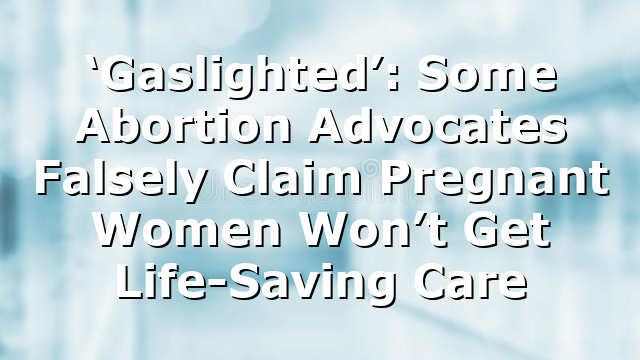 ‘Gaslighted’: Some Abortion Advocates Falsely Claim Pregnant Women Won’t Get Life-Saving Care