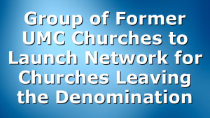 Group of Former UMC Churches to Launch Network for Churches Leaving the Denomination