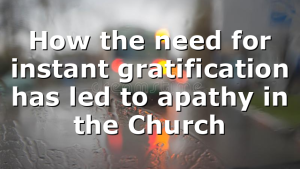 How the need for instant gratification has led to apathy in the Church