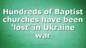 Hundreds of Baptist churches have been ‘lost’ in Ukraine war